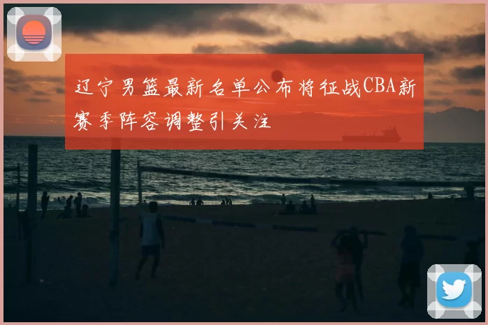 辽宁男篮最新名单公布将征战CBA新赛季阵容调整引关注