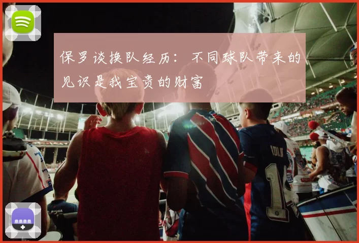 保罗谈换队经历：不同球队带来的见识是我宝贵的财富