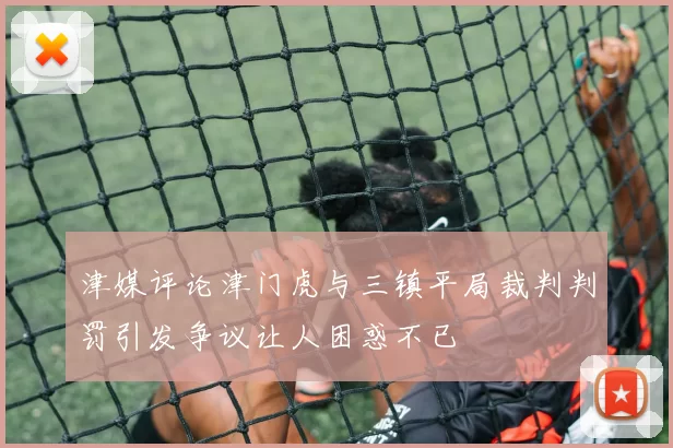 津媒评论津门虎与三镇平局裁判判罚引发争议让人困惑不已