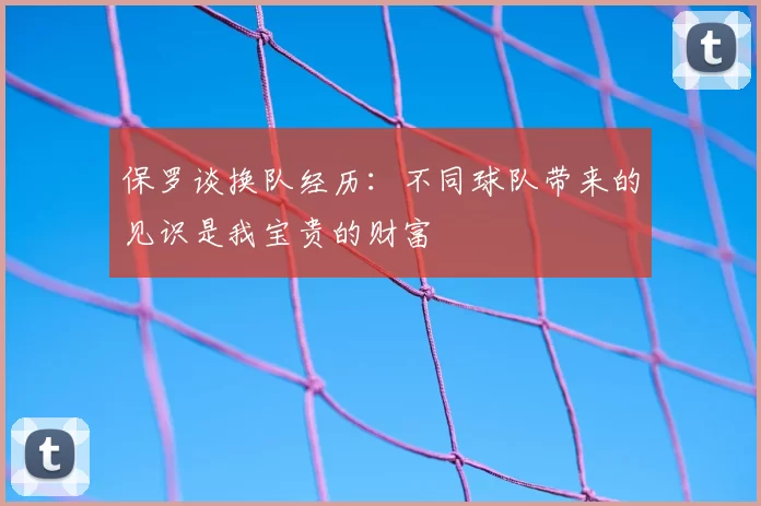 保罗谈换队经历：不同球队带来的见识是我宝贵的财富