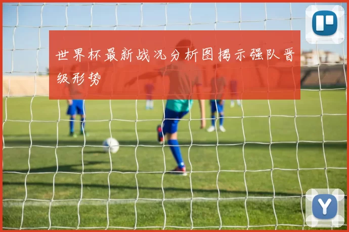 世界杯最新战况分析图揭示强队晋级形势