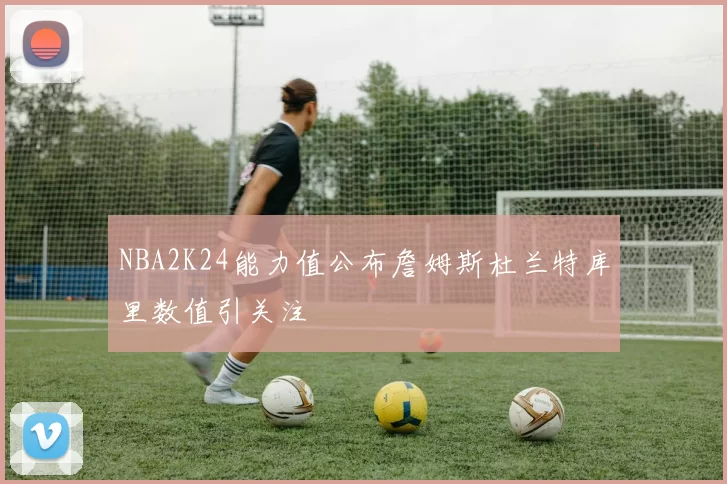 NBA2K24能力值公布詹姆斯杜兰特库里数值引关注