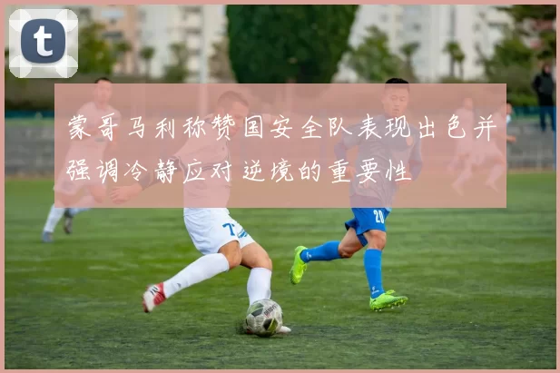 蒙哥马利称赞国安全队表现出色并强调冷静应对逆境的重要性