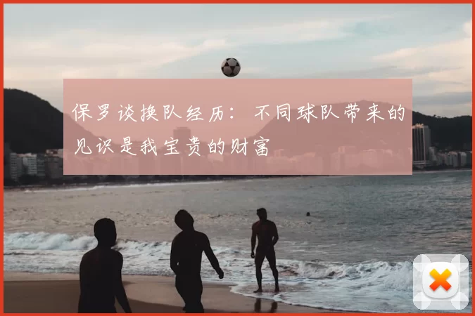 保罗谈换队经历：不同球队带来的见识是我宝贵的财富