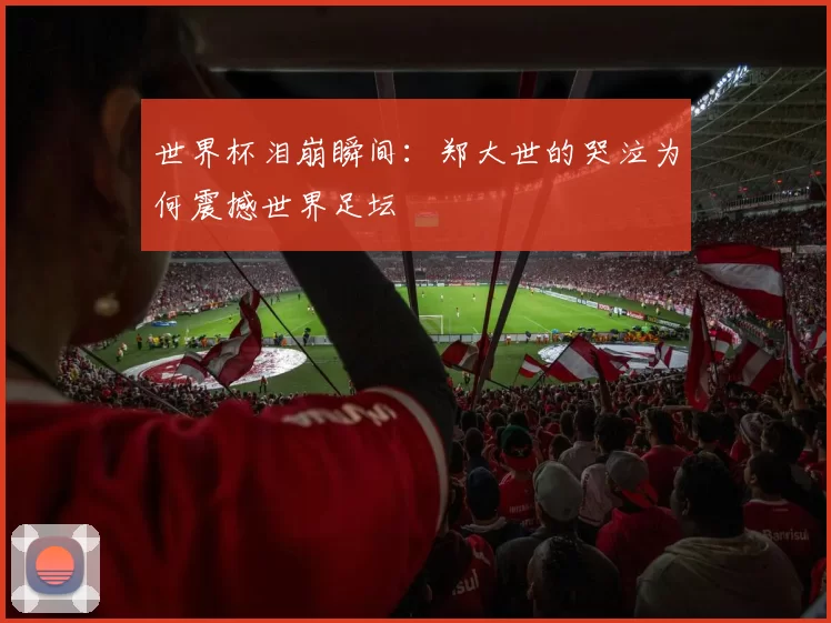 世界杯泪崩瞬间：郑大世的哭泣为何震撼世界足坛