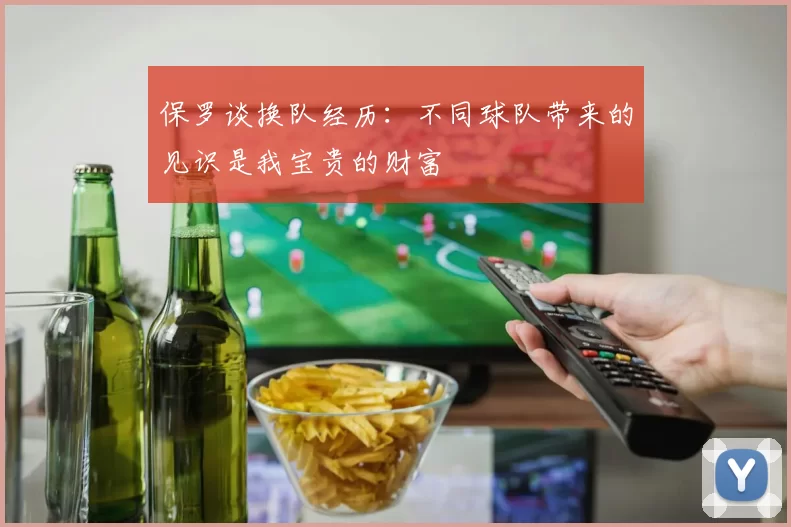 保罗谈换队经历：不同球队带来的见识是我宝贵的财富