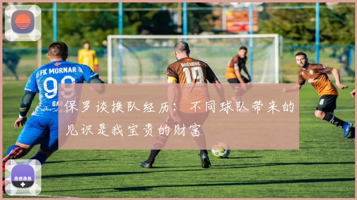 保罗谈换队经历:不同球队带来的见识是我宝贵的财富