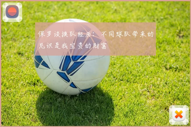保罗谈换队经历:不同球队带来的见识是我宝贵的财富