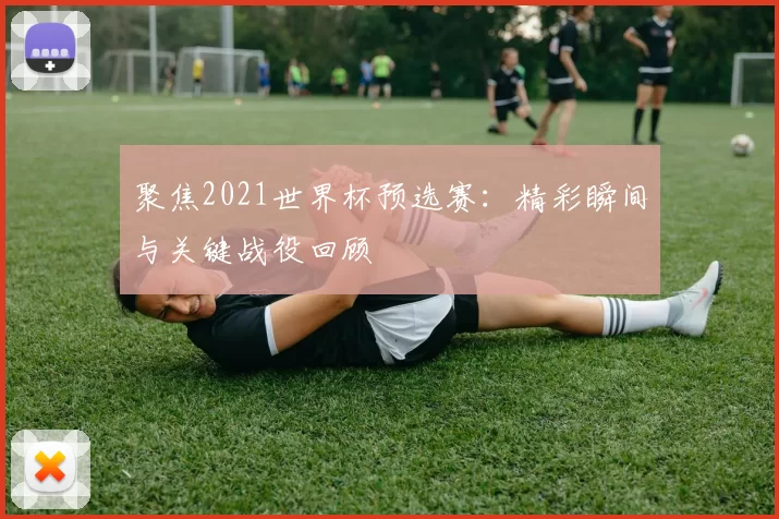 聚焦2021世界杯预选赛：精彩瞬间与关键战役回顾