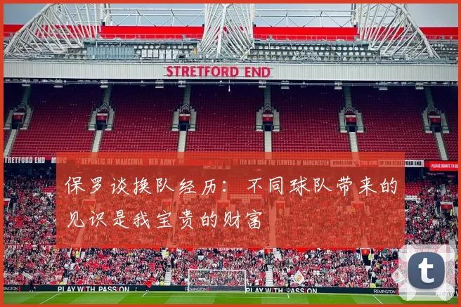 保罗谈换队经历：不同球队带来的见识是我宝贵的财富