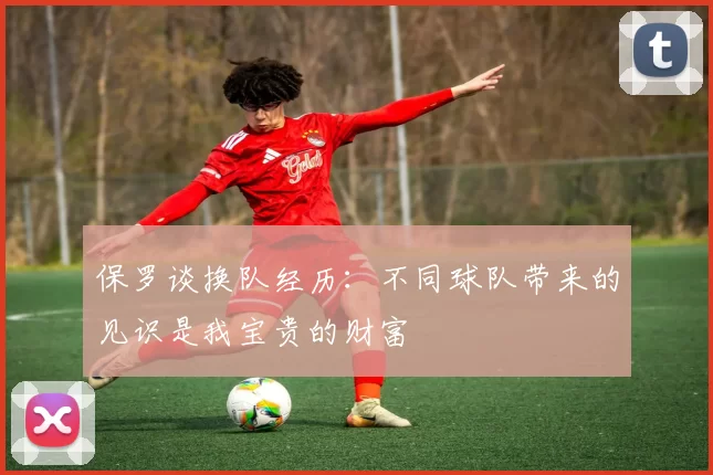 保罗谈换队经历：不同球队带来的见识是我宝贵的财富