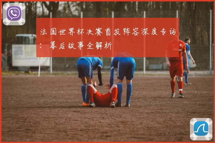 法国世界杯决赛首发阵容深度专访:幕后故事全解析