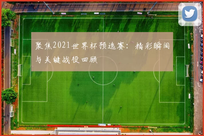 聚焦2021世界杯预选赛：精彩瞬间与关键战役回顾