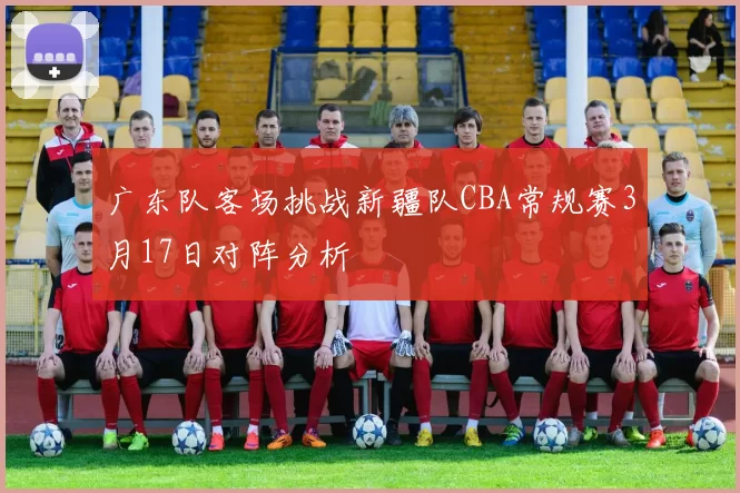 广东队客场挑战新疆队CBA常规赛3月17日对阵分析