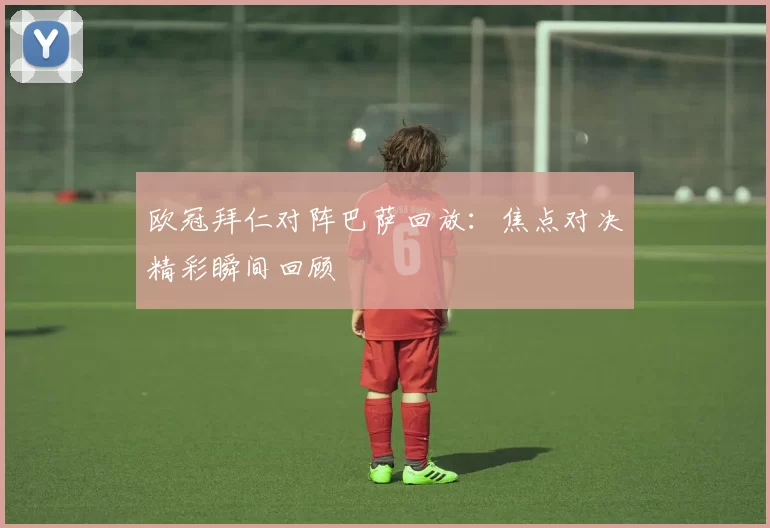 欧冠拜仁对阵巴萨回放：焦点对决精彩瞬间回顾