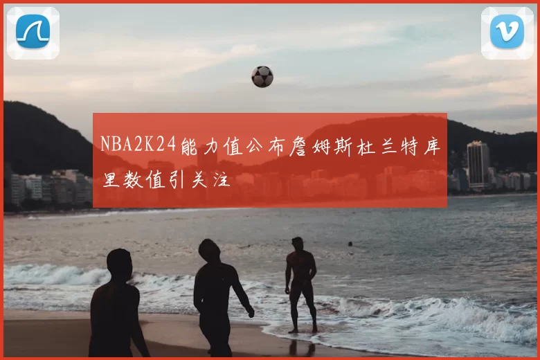 NBA2K24能力值公布詹姆斯杜兰特库里数值引关注