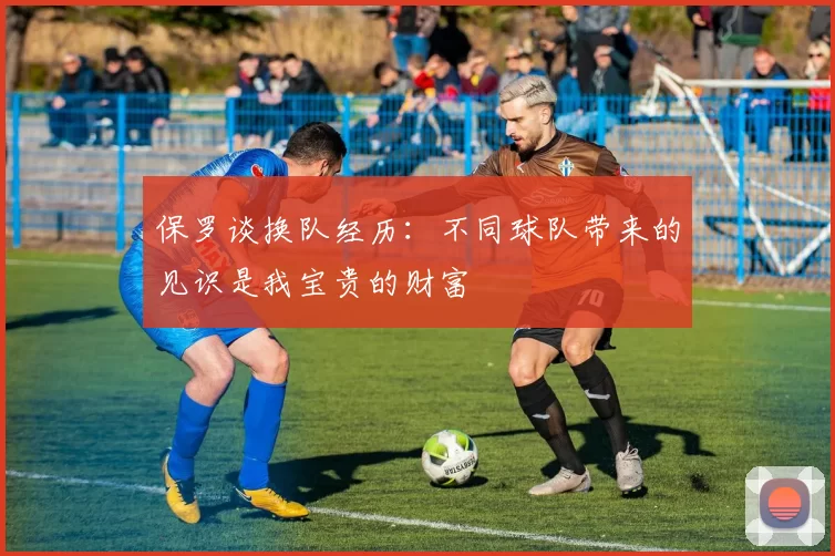 保罗谈换队经历：不同球队带来的见识是我宝贵的财富