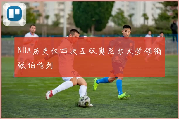 NBA历史仅四次五双奥尼尔大梦领衔张伯伦列