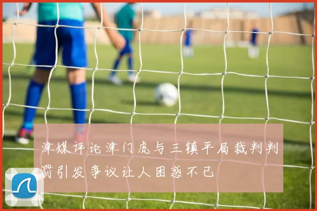 津媒评论津门虎与三镇平局裁判判罚引发争议让人困惑不已