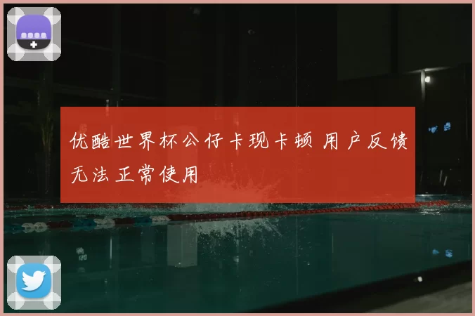 优酷世界杯公仔卡现卡顿 用户反馈无法正常使用