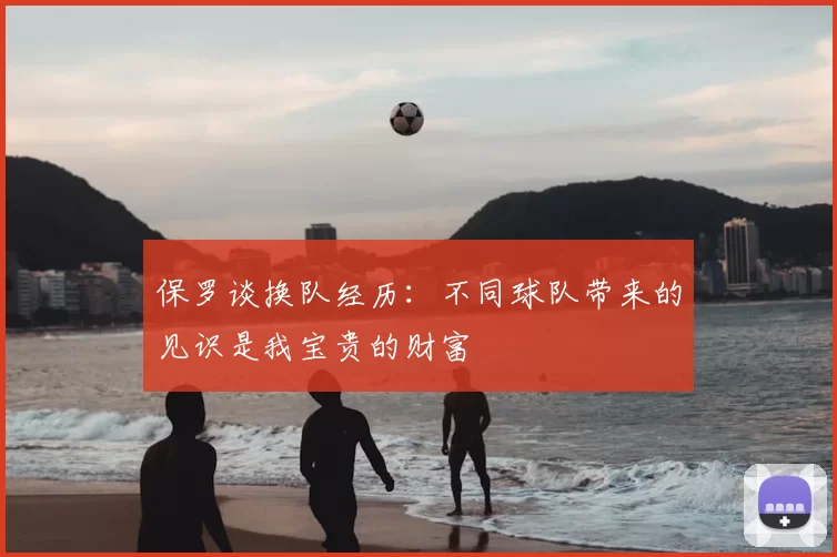 保罗谈换队经历:不同球队带来的见识是我宝贵的财富