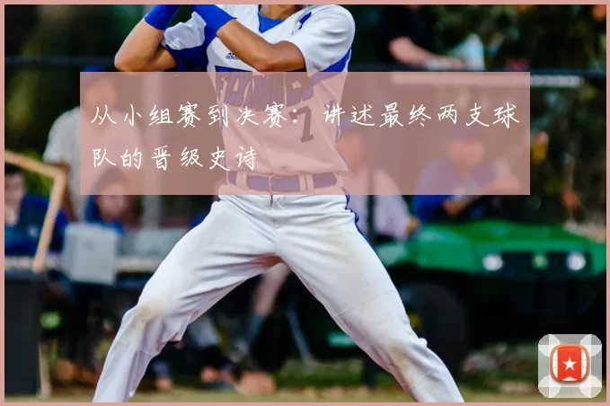从小组赛到决赛：讲述最终两支球队的晋级史诗