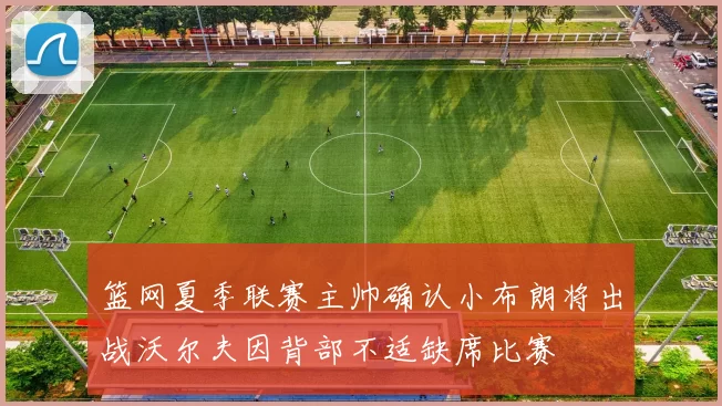 篮网夏季联赛主帅确认小布朗将出战沃尔夫因背部不适缺席比赛