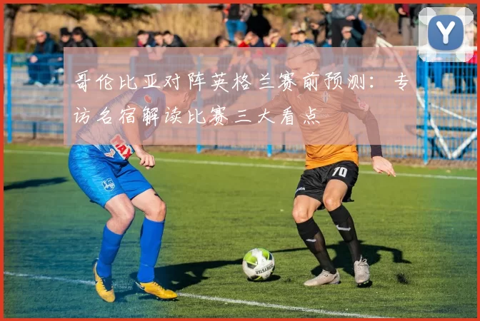 哥伦比亚对阵英格兰赛前预测：专访名宿解读比赛三大看点
