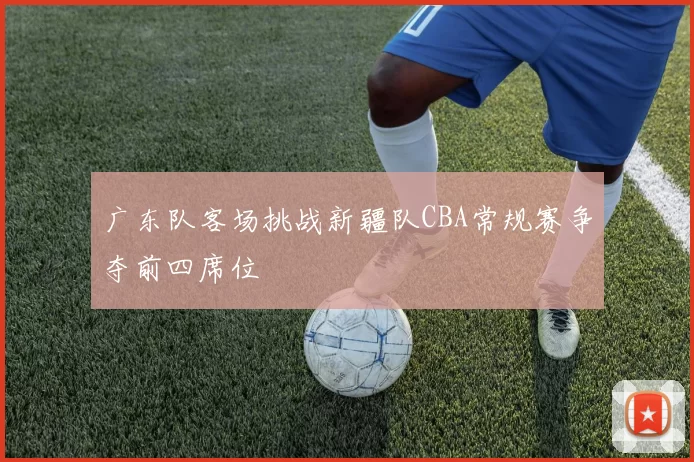 广东队客场挑战新疆队CBA常规赛争夺前四席位
