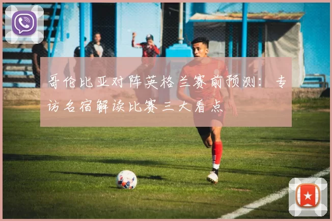 哥伦比亚对阵英格兰赛前预测:专访名宿解读比赛三大看点