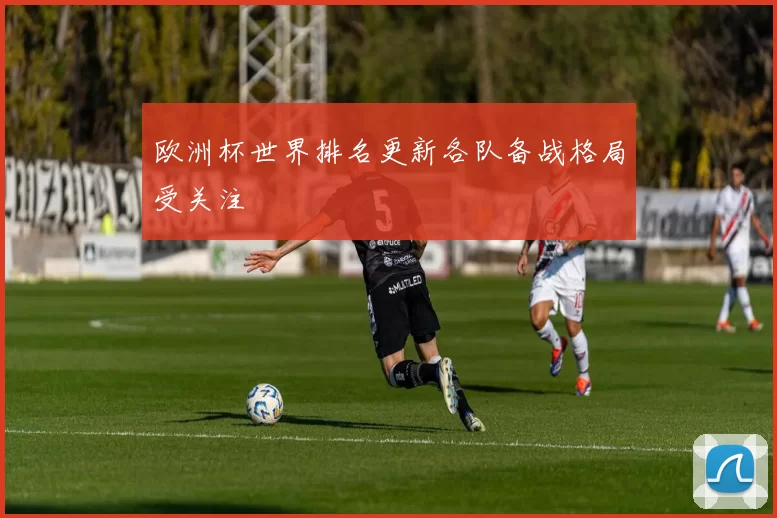 欧洲杯世界排名更新各队备战格局受关注