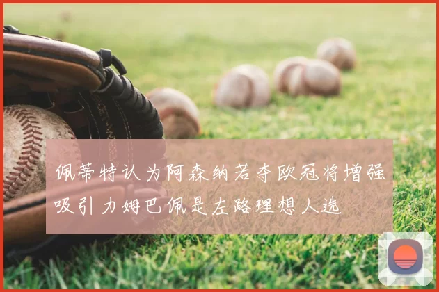 佩蒂特认为阿森纳若夺欧冠将增强吸引力姆巴佩是左路理想人选