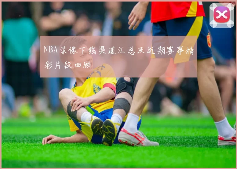 NBA录像下载渠道汇总及近期赛事精彩片段回顾