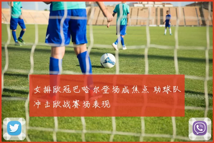 女排欧冠巴哈尔登场成焦点 助球队冲击欧战赛场表现