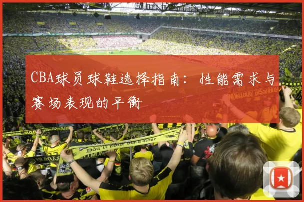 CBA球员球鞋选择指南:性能需求与赛场表现的平衡