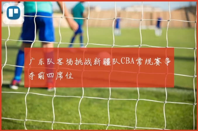 广东队客场挑战新疆队CBA常规赛争夺前四席位