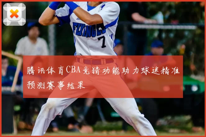 腾讯体育CBA竞猜功能助力球迷精准预测赛事结果