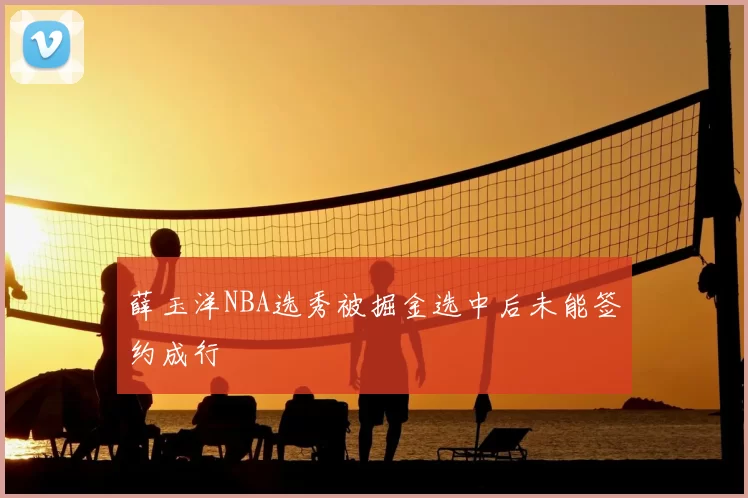 薛玉洋NBA选秀被掘金选中后未能签约成行