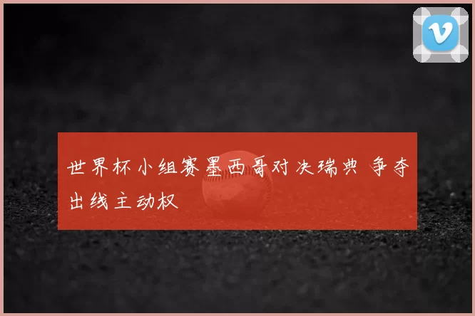 世界杯小组赛墨西哥对决瑞典 争夺出线主动权