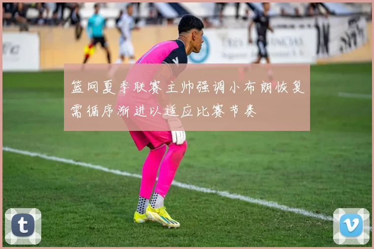 篮网夏季联赛主帅强调小布朗恢复需循序渐进以适应比赛节奏