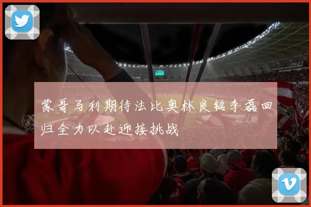 蒙哥马利期待法比奥林良铭李磊回归全力以赴迎接挑战