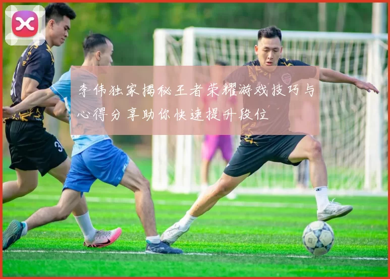 李伟独家揭秘王者荣耀游戏技巧与心得分享助你快速提升段位