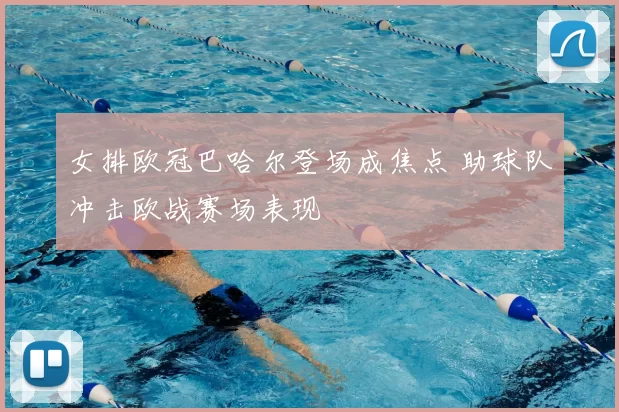 女排欧冠巴哈尔登场成焦点 助球队冲击欧战赛场表现
