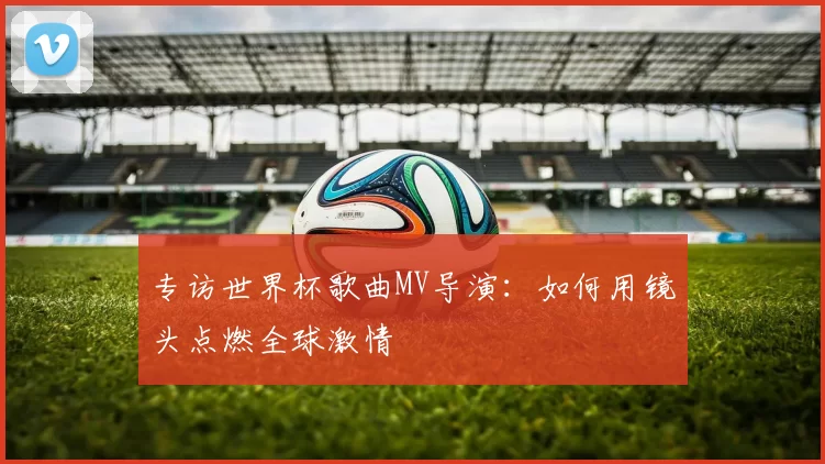 专访世界杯歌曲MV导演:如何用镜头点燃全球激情