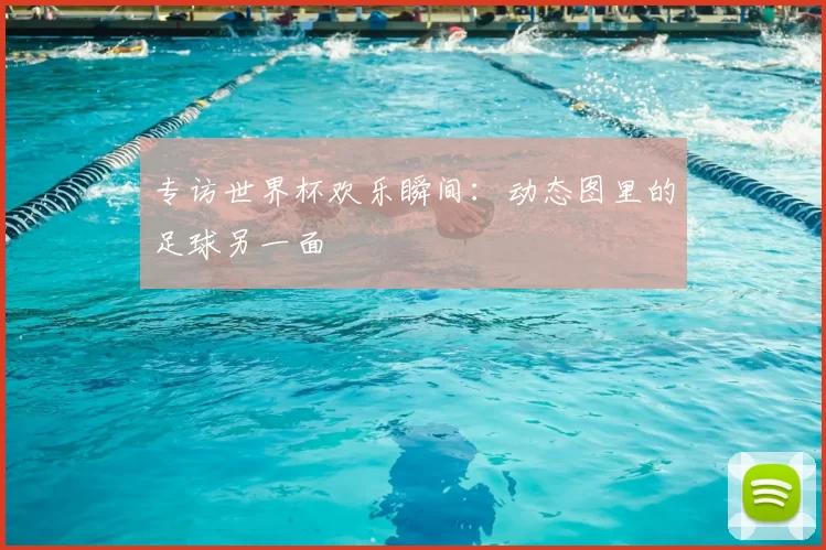 专访世界杯欢乐瞬间:动态图里的足球另一面
