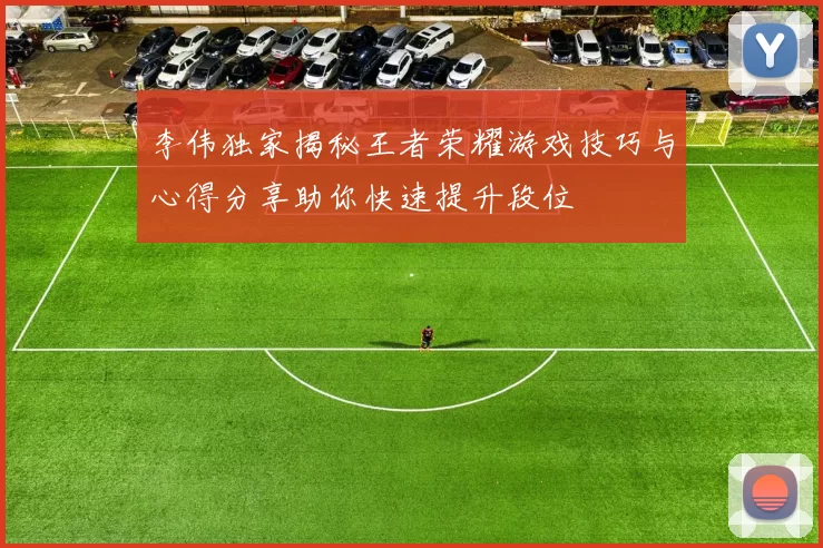 李伟独家揭秘王者荣耀游戏技巧与心得分享助你快速提升段位