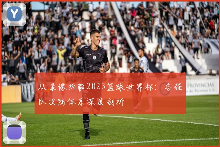 从录像拆解2023篮球世界杯：各强队攻防体系深度剖析