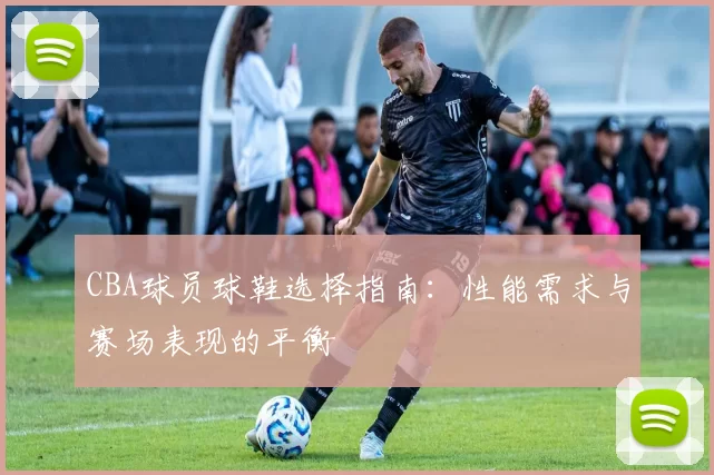 CBA球员球鞋选择指南:性能需求与赛场表现的平衡