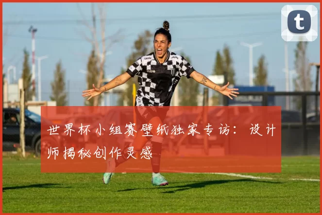 世界杯小组赛壁纸独家专访：设计师揭秘创作灵感