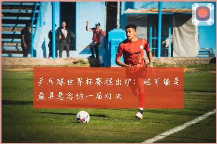 乒乓球世界杯赛程出炉:这可能是最具悬念的一届对决
